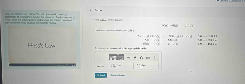 First, launch the video below. You will be asked to use your
knowledge of chemistry to predict the outcome of a demonstration.
Then, close the video window and answer the related questions. You Find △H,,
can watch the video again at any point to review. for the reaction:
5C(s)+6H_2(g)to C_5H_12(g)
Use these reactions with known △ H_5
C_5H_12(g)+8O_2(g)to 5CO_2(g)+6H_2O(g) △ H=-3537kJ
C(s)+O_2(g)to CO_2(g) △ H=-393.6kJ
Hess's Law
2H_2(g)+O_2(g)to 2H_2O(g) △ H=-483.6kJ
Express your answer with the appropriate units.
?
Δ Hrm = Value Units
Submit Request Answer