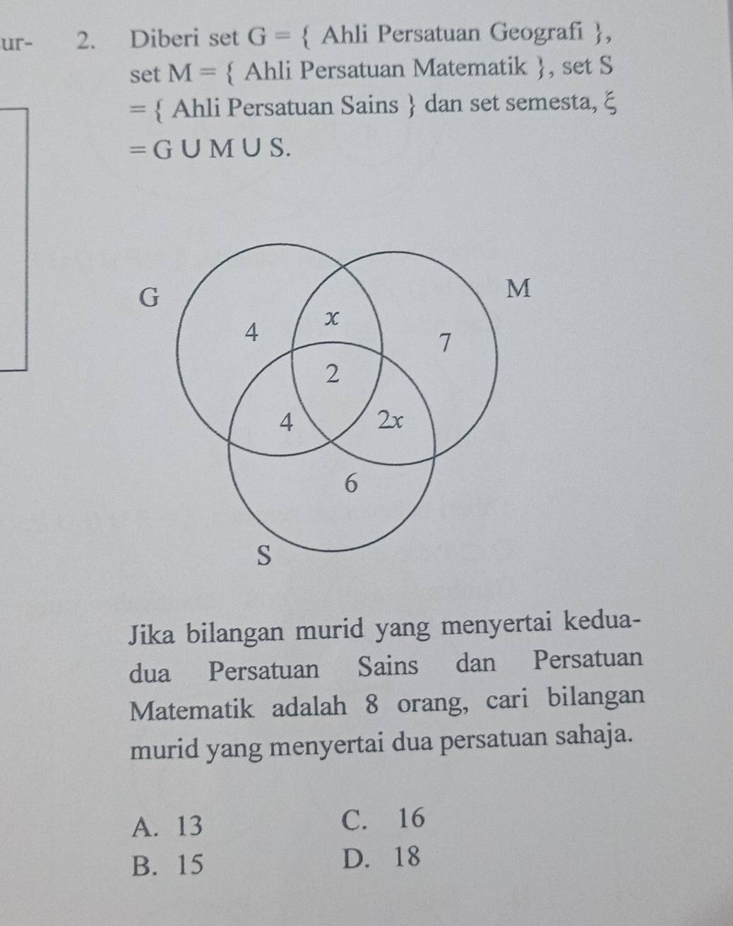 ur- 2. Diberi set G=  Ahli Persatuan Geografi ,
set M=  Ahli Persatuan Matematik , set S
=  Ahli Persatuan Sains  dan set semesta, ξ
=G∪ M∪ S
G
M
4 x
7
2
4
2x
6
s
Jika bilangan murid yang menyertai kedua-
dua Persatuan Sains dan Persatuan
Matematik adalah 8 orang, cari bilangan
murid yang menyertai dua persatuan sahaja.
A. 13 C. 16
B. 15 D. 18