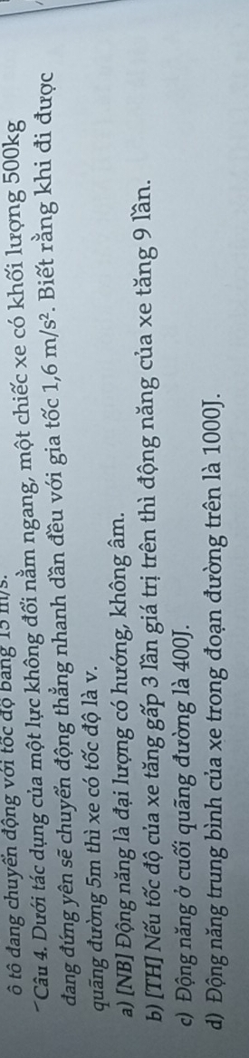 ô tô đang chuyển động với tốc độ bang 15 m/s.
Câu 4. Dưới tác dụng của một lực không đổi nằm ngang, một chiếc xe có khối lượng 500kg
đang đứng yên sẽ chuyển động thẳng nhanh dần đều với gia tốc 1,6m/s^2. Biết rằng khi đi được
quãng đường 5m thì xe có tốc độ là v.
a) [NB] Động năng là đại lượng có hướng, không âm.
b) [TH] Nếu tốc độ của xe tăng gấp 3 lần giá trị trên thì động năng của xe tăng 9 lần.
c) Động năng ở cuối quãng đường là 400J.
d) Động năng trung bình của xe trong đoạn đường trên là 1000J.