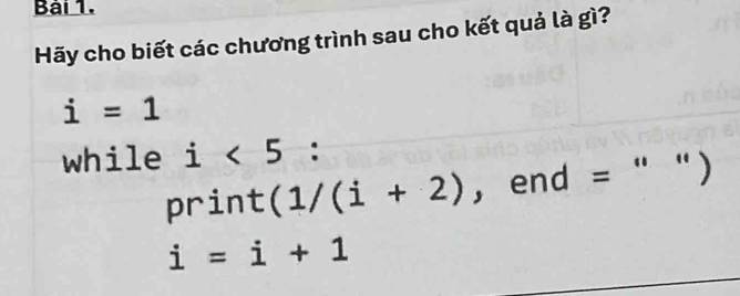 Bải 1. 
Hãy cho biết các chương trình sau cho kết quả là gì?
i=1
while i<5</tex> : 
print (1/(i+2) ， end =   7
i=i+1