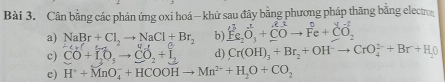 Cân bằng các phản ứng oxi hoá - khử sau đây bằng phương pháp thăng bằng electror 
b) overset l^3Fe_2O_3+_ (_CO)^2to Fe+_ (_O)^+OO_2 
a) NaBr+Cl_2to NaCl+Br_2 -2-2
c) CO+I_2O_5to CO_2+I_2 d) Cr(OH)_3+Br_2+OH^-to CrO_4^((2-)+Br+H_2)O
c) H^++MnO_4^(-+HCOOHto Mn^2+)+H_2O+CO_2