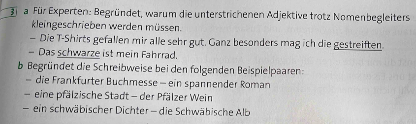 a Für Experten: Begründet, warum die unterstrichenen Adjektive trotz Nomenbegleiters 
kleingeschrieben werden müssen. 
- Die T-Shirts gefallen mir alle sehr gut. Ganz besonders mag ich die gestreiften. 
- Das schwarze ist mein Fahrrad. 
b Begründet die Schreibweise bei den folgenden Beispielpaaren: 
- die Frankfurter Buchmesse - ein spannender Roman 
eine pfälzische Stadt - der Pfälzer Wein 
- ein schwäbischer Dichter - die Schwäbische Alb