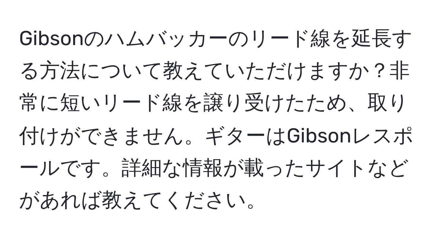 Gibsonのハムバッカーのリード線を延長する方法について教えていただけますか？非常に短いリード線を譲り受けたため、取り付けができません。ギターはGibsonレスポールです。詳細な情報が載ったサイトなどがあれば教えてください。