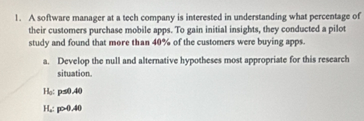 A software manager at a tech company is interested in understanding what percentage of 
their customers purchase mobile apps. To gain initial insights, they conducted a pilot 
study and found that more than 40% of the customers were buying apps. 
a. Develop the null and alternative hypotheses most appropriate for this research 
situation.
H_0 p≤ 0.40
H_a : p>0.40