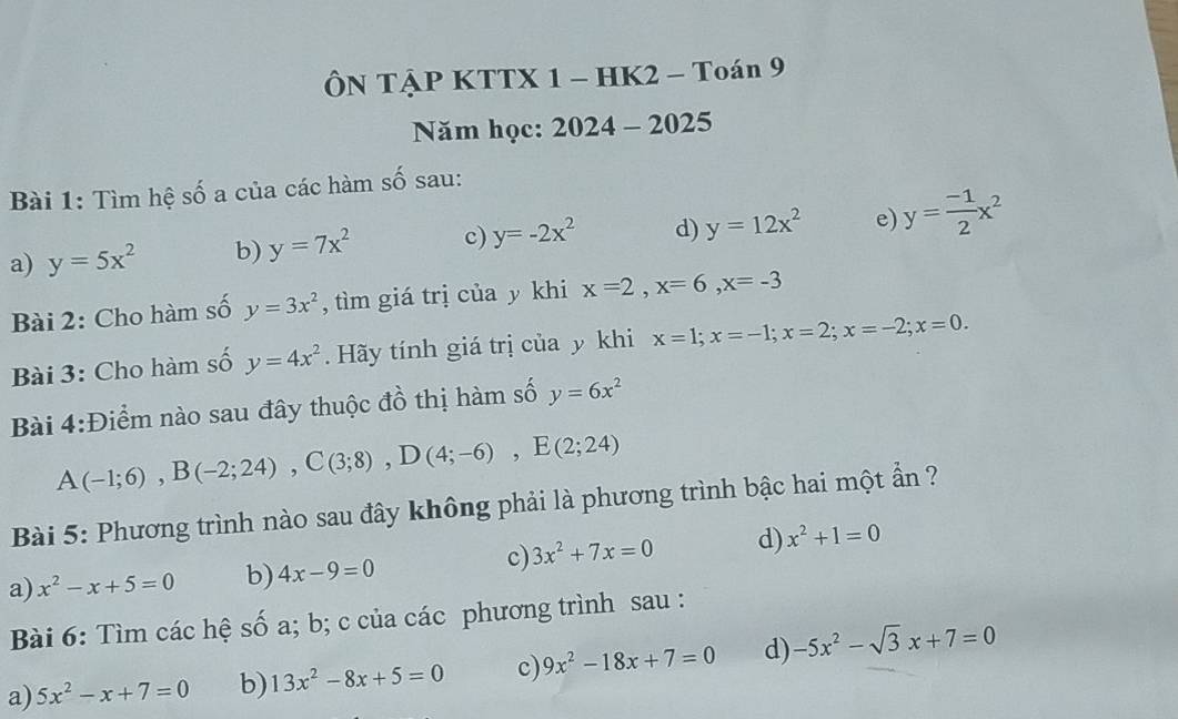 ÔN TẠP KTTX 1 - HK2 - Toán 9
Năm học: 2024 - 2025
Bài 1: Tìm hệ số a của các hàm số sau:
a) y=5x^2 b) y=7x^2 c) y=-2x^2 d) y=12x^2 e) y= (-1)/2 x^2
Bài 2: Cho hàm số y=3x^2 , tìm giá trị của y khi x=2, x=6, x=-3
Bài 3: Cho hàm số y=4x^2. Hãy tính giá trị của y khi x=1; x=-1; x=2; x=-2; x=0. 
Bài 4:Điểm nào sau đây thuộc đồ thị hàm số y=6x^2
A(-1;6), B(-2;24), C(3;8), D(4;-6), E(2;24)
Bài 5: Phương trình nào sau đây không phải là phương trình bậc hai một ẩn ?
c) 3x^2+7x=0 d) x^2+1=0
a) x^2-x+5=0 b) 4x-9=0
Bài 6: Tìm các hệ số a; b; c của các phương trình sau :
a) 5x^2-x+7=0 b) 13x^2-8x+5=0 c) 9x^2-18x+7=0 d) -5x^2-sqrt(3)x+7=0