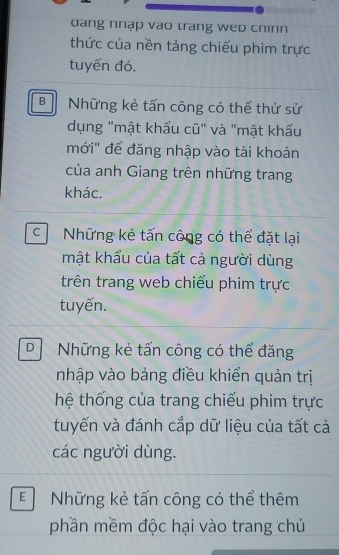 dang nhạp vao trang wep chinn
thức của nền tảng chiếu phim trực
tuyến đó.
B Những kẻ tấn công có thể thử sử
dụng "mật khẩu cũ" và "mật khẩu
mới'' để đăng nhập vào tài khoản
của anh Giang trên những trang
khác.
c Những kẻ tấn công có thể đặt lại
mật khẩu của tất cả người dùng
trên trang web chiếu phim trực
tuyến.
D Những kẻ tấn công có thể đăng
nhập vào bảng điều khiển quản trị
thệ thống của trang chiếu phim trực
tuyến và đánh cắp dữ liệu của tất cả
các người dùng.
E Những kẻ tấn công có thể thêm
phần mềm độc hại vào trang chủ