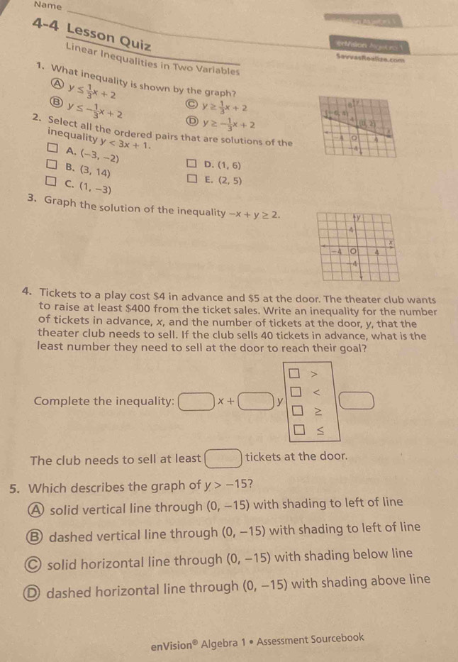 Name
A  p   
4-4 Lesson Quiz
erthlon Ngeto1
SavrasRealze.con
Linear Inequalities in Two Variables
1. What inequality is shown by the graph?
④ y≤  1/3 x+2 C y≥  1/3 x+2
y≤ - 1/3 x+2 D y≥ - 1/3 x+2
2. Select all the ordered pairs that are solutions of the
inequality y<3x+1.
A. (-3,-2)
B. (3,14)
D. (1,6)
C. (1,-3)
E. (2,5)
3. Graph the solution of the inequality -x+y≥ 2.
4. Tickets to a play cost $4 in advance and $5 at the door. The theater club wants
to raise at least $400 from the ticket sales. Write an inequality for the number
of tickets in advance, x, and the number of tickets at the door, y, that the
theater club needs to sell. If the club sells 40 tickets in advance, what is the
least number they need to sell at the door to reach their goal?
<
Complete the inequality:  □ x+□ y
≥
The club needs to sell at least □ tickets at the door.
5. Which describes the graph of y>-15 ?
A solid vertical line through (0,-15) with shading to left of line
⑧ dashed vertical line through (0,-15) with shading to left of line
C solid horizontal line through (0,-15) with shading below line
D dashed horizontal line through (0,-15) with shading above line
enVision^0 Algebra 1· Assessment Sourcebook