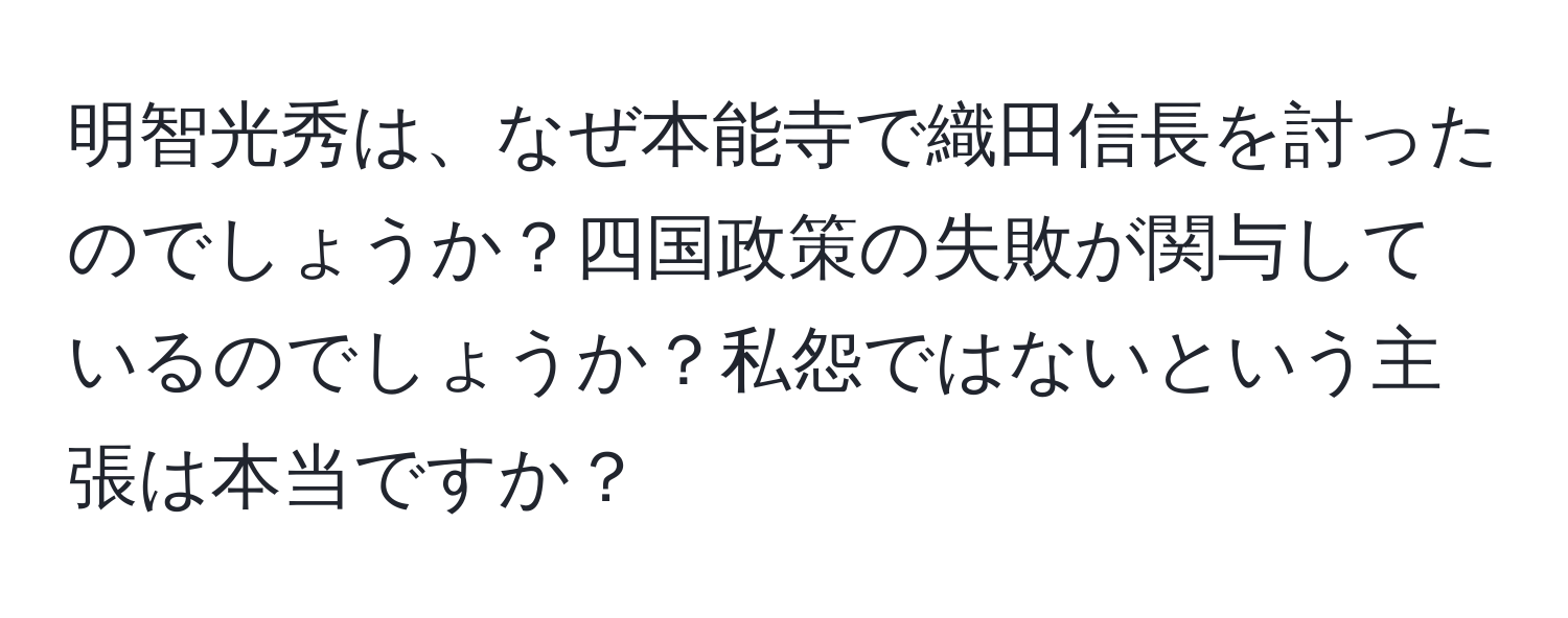 明智光秀は、なぜ本能寺で織田信長を討ったのでしょうか？四国政策の失敗が関与しているのでしょうか？私怨ではないという主張は本当ですか？