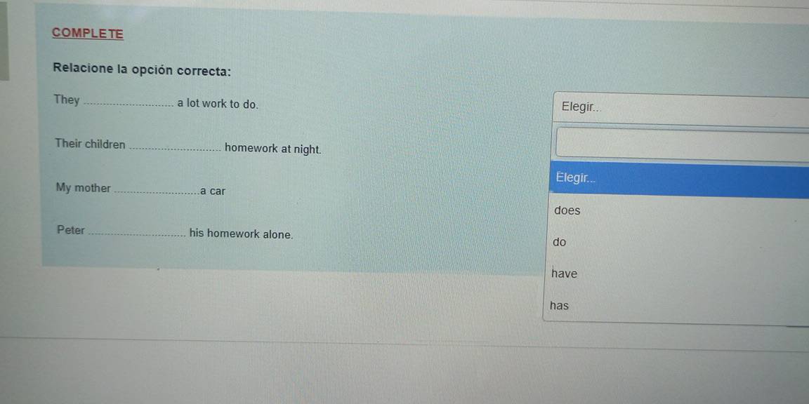 COMPLETE 
Relacione la opción correcta: 
They_ a lot work to do. 
Elegir... 
Their children _homework at night. 
Elegir... 
My mother a car 
does 
Peter _his homework alone. do 
have 
has