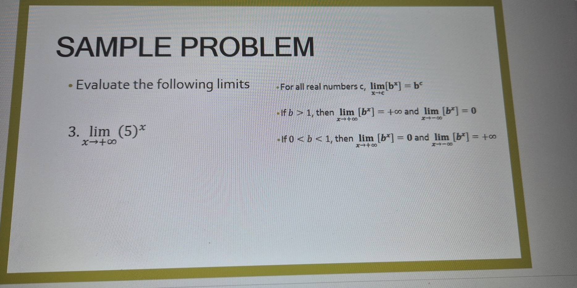 SAMPLE PROBLEM 
Evaluate the following limits For all real numbers c, limlimits _xto c[b^x]=b^c
b>1 ,then limlimits _xto +∈fty [b^x]=+∈fty and limlimits _xto -∈fty [b^x]=0
3. limlimits _xto +∈fty (5)^x
I 0 , then limlimits _xto +∈fty [b^x]=0 and limlimits _xto -∈fty [b^x]=+∈fty