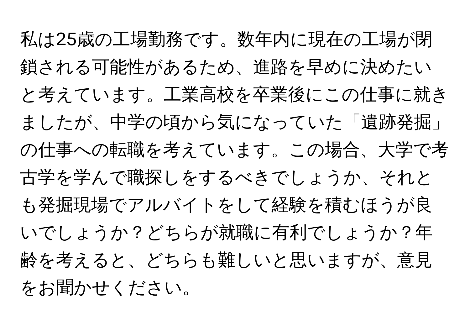 私は25歳の工場勤務です。数年内に現在の工場が閉鎖される可能性があるため、進路を早めに決めたいと考えています。工業高校を卒業後にこの仕事に就きましたが、中学の頃から気になっていた「遺跡発掘」の仕事への転職を考えています。この場合、大学で考古学を学んで職探しをするべきでしょうか、それとも発掘現場でアルバイトをして経験を積むほうが良いでしょうか？どちらが就職に有利でしょうか？年齢を考えると、どちらも難しいと思いますが、意見をお聞かせください。