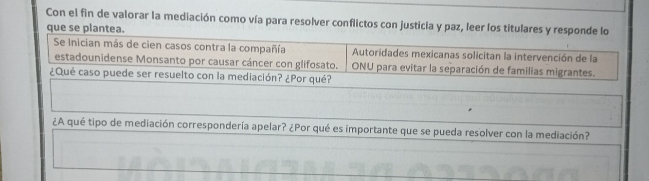 Con el fin de valorar la mediación como vía para resolver conflictos con justicia y paz, leer los titulares y responde lo 
que se plantea. 
Se Inician más de cien casos contra la compañía Autoridades mexicanas solicitan la intervención de la 
estadounidense Monsanto por causar cáncer con glifosato. ONU para evitar la separación de familias migrantes. 
¿Qué caso puede ser resuelto con la mediación? ¿Por qué? 
¿A qué tipo de mediación correspondería apelar? ¿Por qué es importante que se pueda resolver con la mediación?