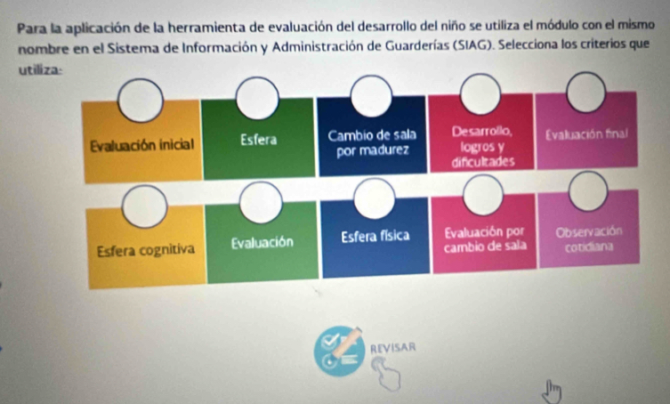 Para la aplicación de la herramienta de evaluación del desarrollo del niño se utiliza el módulo con el mismo 
nombre en el Sistema de Información y Administración de Guarderías (SIAG). Selecciona los criterios que 
uti 
REVISAR