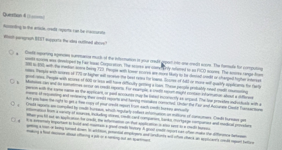 (3 comts)
Acolrding to the article, credia reports can be inaczurate
Whish paragraph BEST supports the idea outlined above?
Cradit reporting agencies summarize much of the information in your credit report into one credit score. The formula for computing
credit scores was developed by Fair Isaac Corporation. The scores are commonly referred to as FICO scores. The scores range from
300 to 850, with the median score being 723. People with lower scores are more likely to be denied credit or charged higher interest
rates. People with scores of 770 or higher will receive the best rates for loans. Scores of 640 or more will qualify applicants for fairly
good rates. People with scores of 600 or less will have difficulty getting a loan. These people probably need credit counseling
b Miatakes can and do sometimes occur on credit reports. For example, a credit report might contain information about a different
person with the same name as the applicant, or paid accounts may be listed incorrectly as unpaid. The law provides individuals with a
means of requesting and reviewing their credit reports and having mistakes corrected. Under the Fair and Accurate Credit Transactions
Act you have the right to get a free copy of your credit report from each credit bureau annually
。 Credit reports ase compiled by credit bureaus, which regularly collect information on millions of consumers. Credit bureaus get
information from a variety of sources, including stores, credit card companies, banks, mortgage companies and medical providers
When you fill out an application for credit, the information on that application is also sent to a credit bureau.
d It is extremaly important to build and maintain a good credit history. A good credit report can often make the difference between
getting a loan or being turned down. In addition, potential employers and landlords will often check an applicant's credit report before
making a fial decision about affering a job or a renting out an apartment.