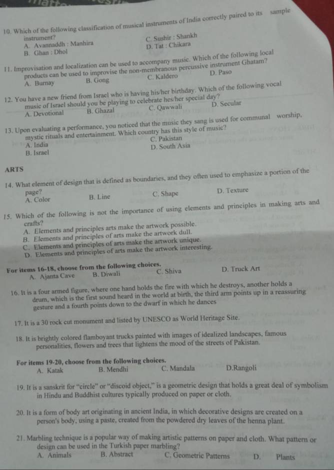 Which of the following classification of musical instruments of India correctly paired to its sample
instrument?
A. Avannaddh : Manhira C. Sushir : Shankh
B. Ghan : Dhol D. Tat : Chikara
I1. Improvisation and localization can be used to accompany music. Which of the following local
products can be used to improvise the non-membranous percussive instrument Ghatam?
A. Burnay B. Gong C. Kaldero D. Paso
12. You have a new friend from Israel who is having his/her birthday. Which of the following vocal
music of Israel should you be playing to celebrate hes/her special day?
A. Devotional B. Ghazal C. Qawwali D. Secular
13. Upon evaluating a performance, you noticed that the music they sang is used for communal worship,
mystic rituals and entertainment. Which country has this style of music?
A. India C. Pakistan
B. Israel D. South Asia
ARTS
14. What element of design that is defined as boundaries, and they often used to emphasize a portion of the
page? B. Line C. Shape D. Texture
A. Color
15. Which of the following is not the importance of using elements and principles in making arts and
crafts?
A. Elements and principles arts make the artwork possible.
B. Elements and principles of arts make the artwork dull.
C. Elements and principles of arts make the artwork unique.
D. Elements and principles of arts make the artwork interesting.
For items 16-18, choose from the following choices. D. Truck Art
A. Ajanta Cave B. Diwali C. Shiva
16. It is a four armed figure, where one hand holds the fire with which he destroys, another holds a
drum, which is the first sound heard in the world at birth, the third arm points up in a reassuring
gesture and a fourth points down to the dwarf in which he dances
17. It is a 30 rock cut monument and listed by UNESCO as World Heritage Site.
18. It is brightly colored flamboyant trucks painted with images of idealized landscapes, famous
personalities, flowers and trees that lightens the mood of the streets of Pakistan.
For items 19-20, choose from the following choices.
A. Katak B. Mendhi C. Mandala D.Rangoli
19. It is a sanskrit for “circle” or “discoid object,” is a geometric design that holds a great deal of symbolism
in Hindu and Buddhist cultures typically produced on paper or cloth.
20. It is a form of body art originating in ancient India, in which decorative designs are created on a
person's body, using a paste, created from the powdered dry leaves of the henna plant.
21. Marbling technique is a popular way of making artistic patterns on paper and cloth. What pattern or
design can be used in the Turkish paper marbling?
A. Animals B. Abstract C. Geometric Patterns D. Plants