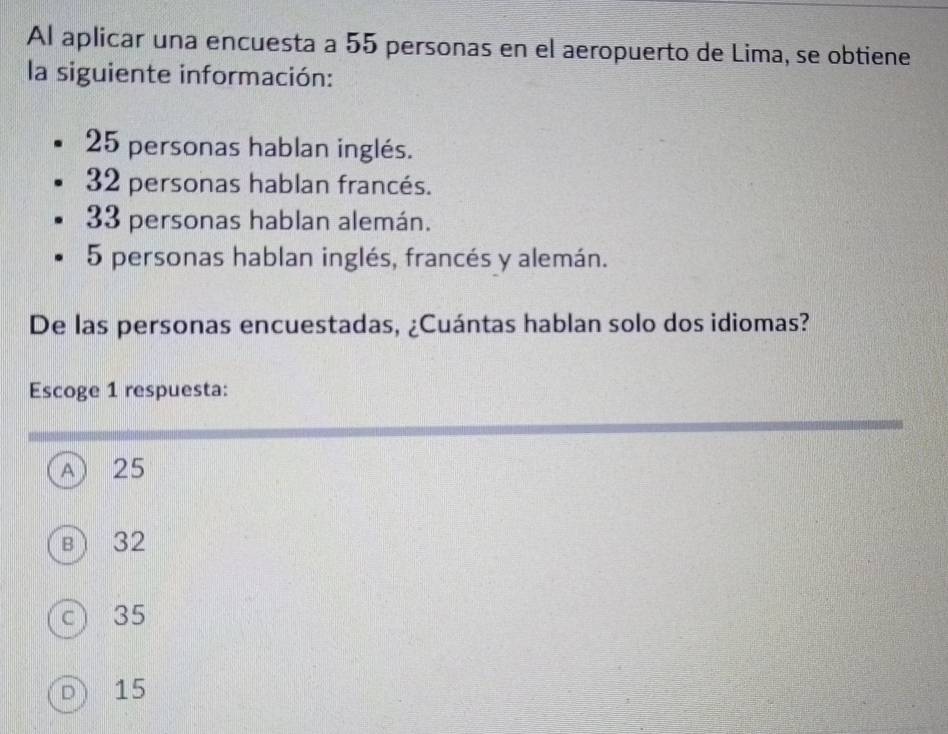 Al aplicar una encuesta a 55 personas en el aeropuerto de Lima, se obtiene
la siguiente información:
25 personas hablan inglés.
32 personas hablan francés.
33 personas hablan alemán.
5 personas hablan inglés, francés y alemán.
De las personas encuestadas, ¿Cuántas hablan solo dos idiomas?
Escoge 1 respuesta:
A 25
в) 32
c) 35
D  15