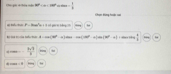 Cho góc ơ thỏa mãn 90° <180° và sin alpha = 1/3 
Chọn đứng hoặc sai
a) Biểu thức P=3tan^2alpha +1 có giá trị bằng 25 Đùng Sai
b) Giá trị của biểu thức A=cos (90^0-alpha ) sino -cos (180^0-alpha )sin (90^0-alpha )+ sina bāng  4/3  Đúng Sai
c) cos alpha =- 2sqrt(2)/3  Đảng Sai
d) cos alpha <0</tex> Đảng Sai