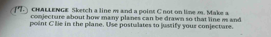 CHALLENGE Sketch a line m and a point C not on line m. Make a 
conjecture about how many planes can be drawn so that line m and 
point Clie in the plane. Use postulates to justify your conjecture.