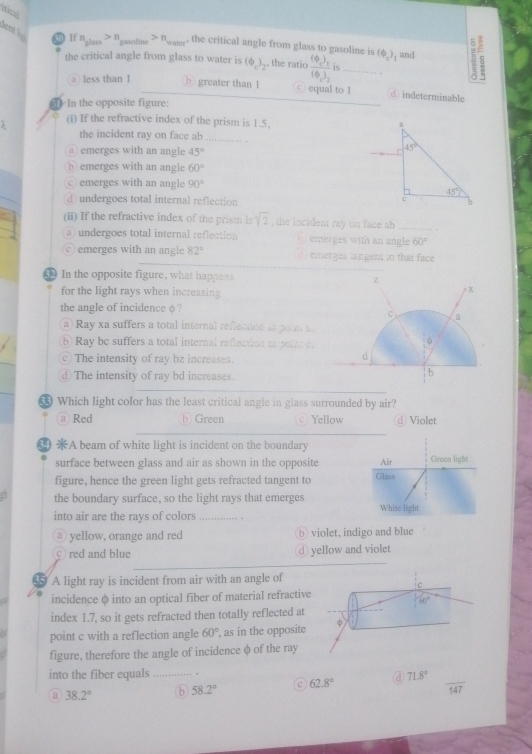 itical
dent l 30 1( n_glass>n_gasoline>n_water , the critical angle from glass to gasoline is (Phi _c)_1 and
the critical angle from glass to water is (bendpmatrix _c)_2 the ratio frac (Phi )_1(0)_2is _
_
a less than 1 b greater than 1 ○ equal to 1 ① indeterminable
In the opposite figure:
(i) If the refractive index of the prism is 1.5,
the incident ray on face ab
_
emerges with an angle 45°
5 emerges with an angle 60°
© emerges with an angle 90°
d undergoes total internal reflection
(ii) If the refractive index of the prism is sqrt(2) , the incident ray on face ab_
a undergoes total internal reflection emerges with an angle 60°
emerges with an angle 82° emerges tangent to that face 
In the opposite figure, what happens z
for the light rays when incressing
p x
the angle of incidence φ ?
C 。
a  Ray xa suffers a total internal reffection a  po ie
b Ray be suffers a total internal reflection at poin of
。. The intensity of ray bz increases.
d. The intensity of ray bd increases.
| b
Which light color has the least critical angle in glass surrounded by air?
@ Red b Green © Yellow d Violet
A beam of white light is incident on the boundary
surface between glass and air as shown in the opposite
figure, hence the green light gets refracted tangent to
the boundary surface, so the light rays that emerges
into air are the rays of colors_
③ yellow, orange and red b violet, indigo and blue
○ red and blue d yellow and violet
A light ray is incident from air with an angle of
c
incidence φ into an optical fiber of material refractive
60°
index 1.7, so it gets refracted then totally reflected at
point c with a reflection angle 60° , as in the opposite
figure, therefore the angle of incidence φ of the ray
into the fiber equals_
a 38.2° b 58.2° 62.8° a 71.8°
overline 147