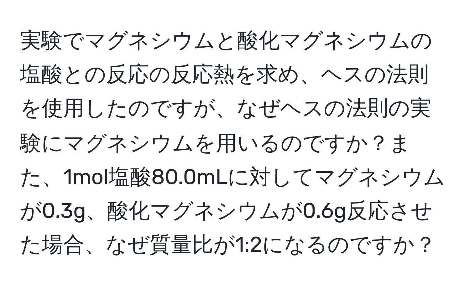 実験でマグネシウムと酸化マグネシウムの塩酸との反応の反応熱を求め、ヘスの法則を使用したのですが、なぜヘスの法則の実験にマグネシウムを用いるのですか？また、1mol塩酸80.0mLに対してマグネシウムが0.3g、酸化マグネシウムが0.6g反応させた場合、なぜ質量比が1:2になるのですか？