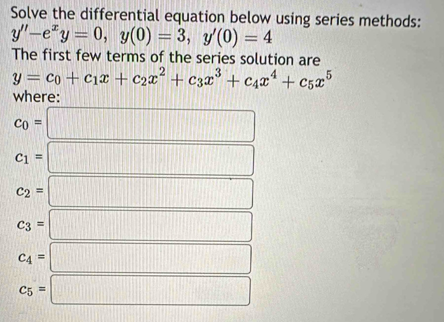 Solve the differential equation below using series methods:
y''-e^xy=0, y(0)=3, y'(0)=4
The first few terms of the series solution are
y=c_0+c_1x+c_2x^2+c_3x^3+c_4x^4+c_5x^5
where:
c_0=□
c_1= :□
c_2= □
c_3=
x_x=1+|_x=2|=sqrt(2) □
c_4=
□^(-□ ) □°
beginarrayr 12x^circ 
c_5= 1148 □