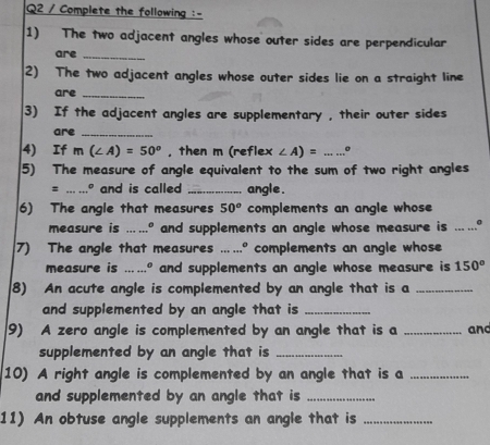 Complete the following :- 
1) The two adjacent angles whose outer sides are perpendicular 
are_ 
2) The two adjacent angles whose outer sides lie on a straight line 
are_ 
3) If the adjacent angles are supplementary , their outer sides 
are_ 
4) If m(∠ A)=50° , then m (reflex ∠ A)= _。 
5) The measure of angle equivalent to the sum of two right angles 
: _...º and is called _angle . 
6) The angle that measures 50^o complements an angle whose 
measure is ....º and supplements an angle whose measure is ___ . 
7) The angle that measures ……. complements an angle whose 
measure is .…" and supplements an angle whose measure is 150°
8) An acute angle is complemented by an angle that is a_ 
and supplemented by an angle that is_ 
9) A zero angle is complemented by an angle that is a _and 
supplemented by an angle that is_ 
10) A right angle is complemented by an angle that is a_ 
and supplemented by an angle that is_ 
11) An obtuse angle supplements an angle that is_