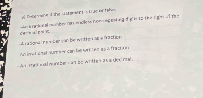 Determine if the statement is true or false. 
-An irrational number has endless non-repeating digits to the right of the 
decimal point. 
-A rational number can be written as a fraction 
-An irrational number can be written as a fraction 
- An irrational number can be written as a decimal.