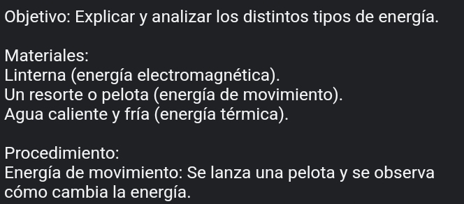 Objetivo: Explicar y analizar los distintos tipos de energía. 
Materiales: 
Linterna (energía electromagnética). 
Un resorte o pelota (energía de movimiento). 
Agua caliente y fría (energía térmica). 
Procedimiento: 
Energía de movimiento: Se lanza una pelota y se observa 
cómo cambia la energía.