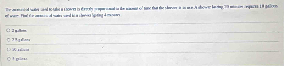 The amount of water used to take a shower is directly proportional to the amount of time that the shower is in use. A shower lasting 20 minutes requires 10 gallons
of water. Find the amount of water used in a shower lasting 4 minutes.
_
2 gallons
_
2.5 gallons
_
50 gallons
8 gallons