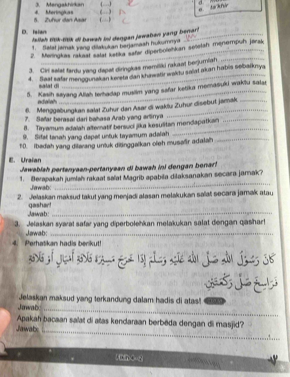 Mengakhirkan (…)
4. Meringkas (…)
e. ta'khir d. m
5. Zuhur dan Asar (.)
D. Isian
Isilah titik-titik di bawah ini dengan jawaban yang benar!
1. Salat jamak yang dilakukan berjamaah hukumnya
2. Meringkas rakaat salat ketika safar diperbolehkan setelah menempuh jarak
3. Ciri salat fardu yang dapat diringkas memiliki rakaat berjumlah
4. Saat safer menggunakan kereta dan khawatir waktu salat akan habis sebaiknya
salat di
5. Kasih sayang Allah terhadap muslim yang safar ketika memasuki waktu salat
adalah
6. Menggabungkan salat Zuhur dan Asar di waktu Zuhur disebut jamak
7. Safar berasal dari bahasa Arab yang artinya
8. Tayamum adalah alternatif bersuci jika kesulitan mendapatkan
9. Sifat tanah yang dapat untuk tayamum adalah
10. Ibadah yang dilarang untuk ditinggalkan oleh musafir adalah_
E. Uraian
Jawablah pertanyaan-pertanyaan di bawah ini dengan benar!
_
1. Berapakah jumlah rakaat salat Magrib apabila dilaksanakan secara jamak?
Jawab:
2. Jelaskan maksud takut yang menjadi alasan melakukan salat secara jamak atau
qashar!
Jawab:
_
3. Jelaskan syarat safar yang diperbolehkan melakukan salat dengan qashar!
Jawab:_
4. Perhatikan hadis berikut!
   
Jelaskan maksud yang terkandung dalam hadis di atas! Hom3
Jawab:_
Apakah bacaan salat di atas kendaraan berbēda dengan di masjid?
Jawab:_
Fikih 4=2