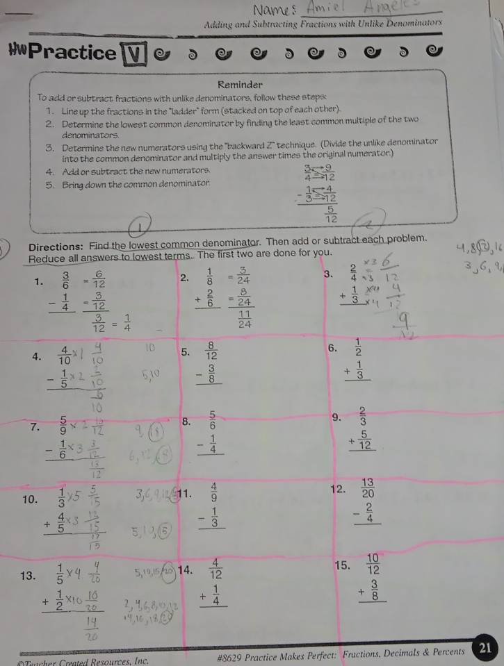 Name s_
Adding and Subtracting Fractions with Unlike Denominators
*Practice   
Reminder
To add or subtract fractions with unlike denominators, follow these steps:
1. Line up the fractions in the "ladder" form (stacked on top of each other).
2. Determine the lowest common denominator by finding the least common multiple of the two
denominators.
3. Determine the new numerators using the 'backward Z' technique. (Divide the unlike denominator
into the common denominator and multiply the answer times the original numerator.)
4. Add or subtract the new numerators.
5. Bring down the common denominator
beginarrayr  3/4 = 9/12  frac - 1/3 = 4/12  5/12 endarray
Directions: Find the lowest common denominator. Then add or subtract each problem.
Reduce all answers to lowest terms. The first two are done for you.
3.
1.  3/6 = 6/12  2. beginarrayr  1/8  + 2/6  hline endarray beginarrayr  2/4  + 1/3  hline endarray
- 1/4  = =
 = 
1 D 5. beginarrayr  8/12  - 3/8  hline endarray
6.
4.  4/10  beginarrayr  1/2  + 1/3  hline endarray
_ - 1/5 
7. overline   5/9 
9.
8. beginarrayr  5/6  - 1/4  hline endarray beginarrayr  2/3  + 5/12  hline endarray
_ - 1/6 
10.  1/3 
12.
1. beginarrayr  4/9  - 1/3  hline endarray beginarrayr  13/20  - 2/4  hline endarray
_ + 4/5 
15.
13.  1/5  5、 u,t> 14. beginarrayr  4/12  + 1/4  hline endarray beginarrayr  10/12  + 3/8  hline endarray
_ + 1/2 
Teacher Created Resources. Inc. #8629 Practice Makes Perfect: Fractions, Decimals & Percents 21