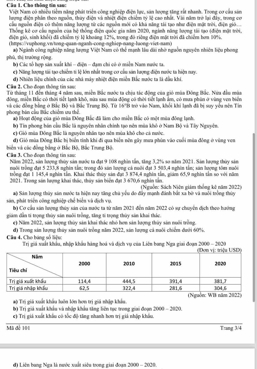 Cho thông tin sau:
Việt Nam có nhiều tiềm năng phát triển công nghiệp điện lực, sản lượng tăng rất nhanh. Trong cơ cấu sản
lượng điện phân theo nguồn, thủy điện và nhiệt điện chiểm tỷ lệ cao nhất. Vài năm trở lại đây, trong cơ
cấu nguồn điện có thệm năng lượng từ các nguồn mới có khả năng tái tạo như điện mặt trời, điện gió...
Thống kê cơ cấu nguồn của hệ thống điện quốc gia năm 2020, ngành năng lượng tái tạo (điện mặt trời,
điện gió, sinh khổi) đã chiếm tỷ lệ khoảng 12%, trong đó riêng điện mặt trời đã chiếm hơn 10%.
(https://vuphong.vn/tong-quan-nganh-cong-nghiep-nang-luong-viet-nam)
a) Ngành công nghiệp năng lượng Việt Nam có thể mạnh lâu dài nhờ nguồn nguyên nhiên liệu phong
phú, thị trường rộng.
b) Các tổ hợp sản xuất khí - điện - đạm chỉ có ở miền Nam nước ta.
c) Năng lượng tái tạo chiếm ti lệ lớn nhất trong cơ cấu sản lượng điện nước ta hiện nay.
d) Nhiên liệu chính của các nhà máy nhiệt điện miền Bắc nước ta là dầu khí.
Câu 2. Cho đoạn thông tin sau:
Từ tháng 11 đến tháng 4 năm sau, miền Bắc nước ta chịu tác động của gió mùa Đông Bắc. Nửa đầu mùa
đông, miền Bắc có thời tiết lạnh khô, nửa sau mùa động có thời tiết lạnh ẩm, có mưa phùn ở vùng ven biển
và các đồng bằng ở Bắc Bộ và Bắc Trung Bộ. Từ 16°B trở vào Nam, khối khí lạnh đã bị suy yếu nên Tín
phong bán cầu Bắc chiếm ưu thế.
a) Hoạt động của gió mùa Đông Bắc đã làm cho miền Bắc có một mùa đông lạnh.
b) Tín phong bán cầu Bắc là nguyên nhân chính tạo nên mùa khô ở Nam Bộ và Tây Nguyên.
c) Gió mùa Đông Bắc là nguyên nhân tạo nên mùa khô cho cả nước.
d) Gió mùa Đông Bắc bị biến tính khi đi qua biển nên gây mưa phùn vào cuối mùa đông ở vùng ven
biển và các đồng bằng ở Bắc Bộ, Bắc Trung Bộ.
Câu 3. Cho đoạn thông tin sau:
Năm 2022, sản lượng thủy sản nước ta đạt 9 108 nghìn tấn, tăng 3,2% so năm 2021. Sản lượng thủy sản
tuôi trồng đạt 5 233,8 nghìn tấn; trong đó sản lượng cá nuôi đạt 3 503,4 nghìn tấn; sản lượng tôm nuôi
trồng đạt 1 145,4 nghìn tấn. Khai thác thủy sản đạt 3 874,4 nghìn tấn, giảm 65,9 nghìn tấn so với năm
2021. Trong sản lượng khai thác, thủy sản biển đạt 3 670,6 nghìn tấn.
(Nguồn: Sách Niên giám thống kê năm 2022)
a) Sản lượng thủy sản nước ta hiện nay tăng chủ yếu do đầy mạnh đánh bắt xa bờ và nuôi trồng thủy
sản, phát triển công nghiệp chế biến và địch vụ.
b) Cơ cấu sản lượng thủy sản của nước ta từ năm 2021 đến năm 2022 có sự chuyền dịch theo hướng
gim dần tỉ trọng thủy sản nuôi trồng, tăng tỉ trọng thủy sản khai thác.
c) Năm 2022, sản lượng thủy sản khai thác nhỏ hơn sản lượng thủy sản nuôi trồng.
d) Trong sản lượng thủy sản nuôi trồng năm 2022, sản lượng cá nuôi chiếm dưới 60%.
Câu 4. Cho bảng sổ liệu:
Trị giá xuất khẩu, nhập khẩu hàng hoá và dịch vụ của Liên bang Nga giai đoạn 2000-2020
(Nguồn: WB năm 2022)
a) Trị giá xuất khẩu luôn lớn hơn trị giá nhập khẩu.
b) Trị giá xuất khẩu và nhập khẩu tăng liên tục trong giai đoạn 2000 - 2020.
c) Trị giá xuất khẩu có tốc độ tăng nhanh hơn trị giá nhập khẩu.
Mã đề 101 Trang 3/4
d) Liên bang Nga là nước xuất siêu trong giai đoạn 2000 - 2020.