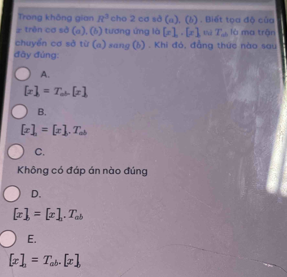 Trong không gian R^3 cho 2 cơ sở (a), (l 1J . . Biết tọa độ của
x trên cơ sở (a), (b) tương ứng là [x]_2, [x] và T_ab là ma trận
chuyển cơ sở từ (a) sang (b) . Khi đó, đẳng thức nào sau
đây đúng:
A.
[x]_b=T_ab.[x]_b
B.
[x]_a=[x]_b.T_ab
C.
Không có đáp án nào đúng
D.
[x]_b=[x]_a.T_ab
E.
[x]_a=T_ab.[x]_b