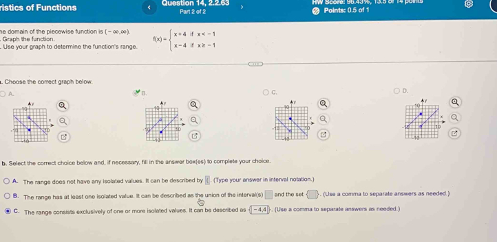 ristics of Functions < Question 14, 2.2.63 Part 2 of 2 HW Score: 96.43%, 13.5 of 14 points
# Points: 0.5 of 1
he domain of the piecewise function is .  (-∈fty ,∈fty ). 
Graph the function.
. Use your graph to determine the function's range. f(x)=beginarrayl x+4ifx . Choose the correct graph below.
A.
B.
C.
D.

P
b. Select the correct choice below and, if necessary, fill in the answer box(es) to complete your choice.
A. The range does not have any isolated values. It can be described by . (Type your answer in interval notation.)
B. The range has at least one isolated value. It can be described as the union of the interval(s) □ and the set  □ . (Use a comma to separate answers as needed.)
C. The range consists exclusively of one or more isolated values. It can be described as (-4,4). (Use a comma to separate answers as needed.)