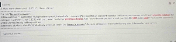 How many atoms are in 180°10^(wedge)· 3 mol of iran? 
For this "Numeric answers". 
example, 1) Use asterisk (*) symbol for multiplication symbol, instead of x. Use caret (*) symbol for an exponent operator. In this case, your answer should be in scientificnatation (for
1.23°10^(wedge)-1
unit is shown already in the questions. , not 0.123,) with the correct number of significant figures. Also follow the unit specifed in each question. Do NOT put its unid in your answer because its 
2) it means students shouldn't include any letters or text in the "Numeric answers", because otherwise it'1l be marked wrong even if the numbers are correct 
Type your answer...