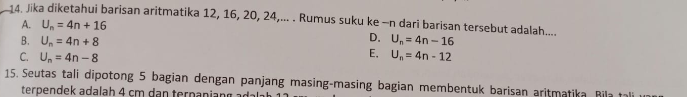 Jika diketahui barisan aritmatika 12, 16, 20, 24,... . Rumus suku ke -n dari barisan tersebut adalah....
A. U_n=4n+16
D.
B. U_n=4n+8 U_n=4n-16
E.
C. U_n=4n-8 U_n=4n-12
15. Seutas tali dipotong 5 bagian dengan panjang masing-masing bagian membentuk barisan aritmatika Bila tali
terpendek adalah 4 cm dan terpaniang da