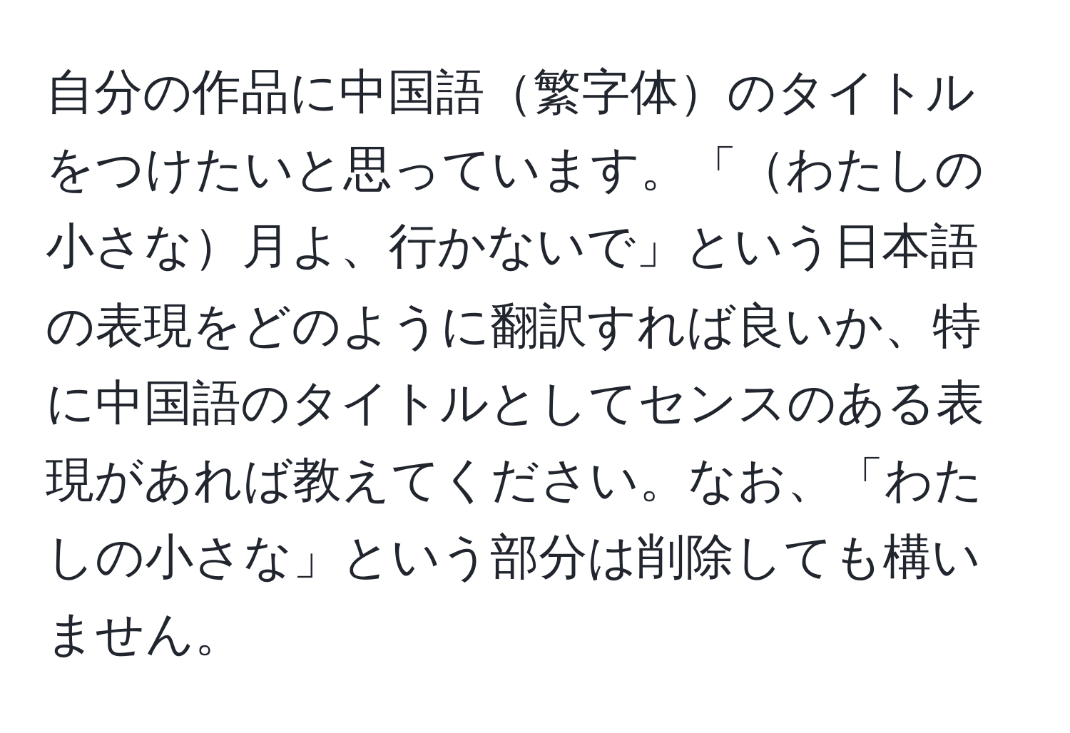 自分の作品に中国語繁字体のタイトルをつけたいと思っています。「わたしの小さな月よ、行かないで」という日本語の表現をどのように翻訳すれば良いか、特に中国語のタイトルとしてセンスのある表現があれば教えてください。なお、「わたしの小さな」という部分は削除しても構いません。