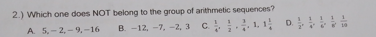 2.) Which one does NOT belong to the group of arithmetic sequences?
A. 5, - 2, - 9, -16 B. -12, -7, -2, 3 C.  1/4 ,  1/2 ,  3/4 , 1, 1 1/4  D.  1/2 ,  1/4 ,  1/6 ,  1/8 ,  1/10 