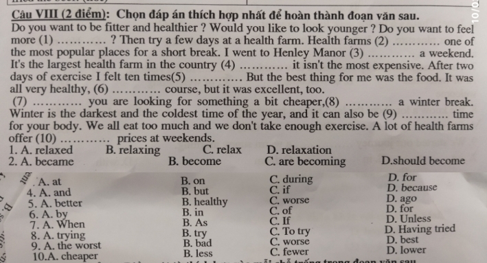 Câu VIII (2 điểm): Chọn đáp án thích hợp nhất để hoàn thành đoạn văn sau.
Do you want to be fitter and healthier ? Would you like to look younger ? Do you want to feel
more (1) _ Then try a few days at a health farm. Health farms (2) ….… … .. one of
the most popular places for a short break. I went to Henley Manor (3) _…… a weekend.
It's the largest health farm in the country (4) _it isn't the most expensive. After two
days of exercise I felt ten times(5) _But the best thing for me was the food. It was
all very healthy, (6) _course, but it was excellent, too.
(7) .. you are looking for something a bit cheaper,(8) _a winter break.
Winter is the darkest and the coldest time of the year, and it can also be (9) _time
for your body. We all eat too much and we don't take enough exercise. A lot of health farms
offer (10) …… prices at weekends.
1. A. relaxed B. relaxing C. relax D. relaxation
2. A. became B. become C. are becoming D.should become
A. at B. on C. during D. because D. for
4. A. and B. but C. if D. ago
5. A. better B. healthy C. worse
6. A. by B. in C. of D. for
B. As C. If D. Unless
7. A. When B. try C. To try D. Having tried
8. A. trying C. worse D. best
9. A. the worst B. bad C. fewer D. lower
10.A. cheaper B. less