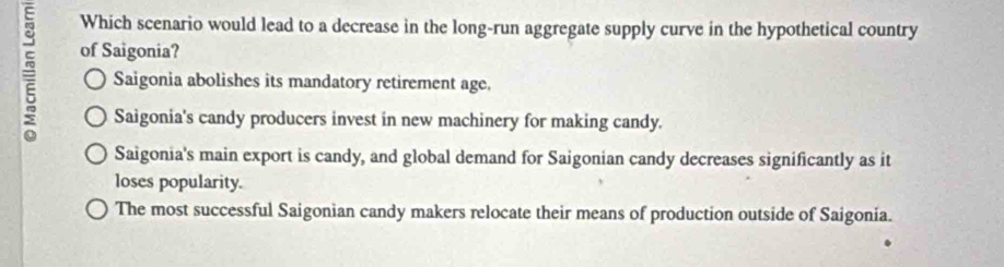 Which scenario would lead to a decrease in the long-run aggregate supply curve in the hypothetical country
of Saigonia?
= Saigonia abolishes its mandatory retirement age.
Saigonia's candy producers invest in new machinery for making candy.
Saigonia's main export is candy, and global demand for Saigonian candy decreases significantly as it
loses popularity.
The most successful Saigonian candy makers relocate their means of production outside of Saigonia.