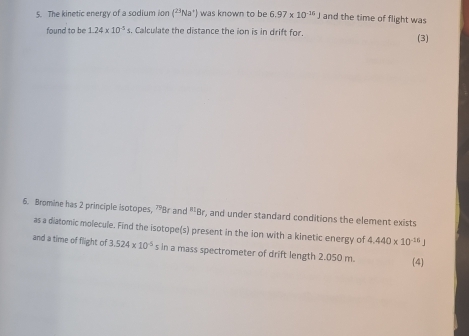 The kinetic energy of a sodium ion (^23Na^+) was known to be 6.97* 10^(-14)J and the time of flight was 
found to be 1.24* 10^(-5) s. Calculate the distance the ion is in drift for. (3) 
6. Bromine has 2 principle isotopes, ?Br and "' Br, and under standard conditions the element exists 
as a diatomic molecule. Find the isotope(s) present in the ion with a kinetic energy of 4.440* 10^(-16)J
and a time of flight of 3.524* 10^(-5) s in a mass spectrometer of drift length 2.050 m. (4)