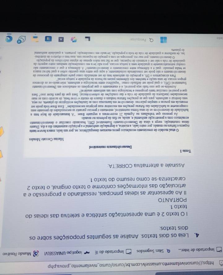 Importado de Inter... Q Sites Sugeridos Importado do IE iogotipo UNIASSELVI Mundo Positivo
4. Leia os dois textos. Analise as seguintes proposições sobre os
dois textos:
1 O texto 2 é uma apresentação sintética e seletiva das ideias do
texto 1.
PORTANTO
Il Ao apresentar as ideias principais, ressaltando a progressão e a
articulação das informações conforme o texto original, o texto 2
caracteriza-se como resumo do texto 1.
Assinale a alternativa CORRETA:
Texto 1
Desenvolvimento sustentável
Marina Ceccato Mendes
O atual modelo de crescimento econômico gerou enormes desequilibrios; se, por um lado, nunca houve tanta
riqueza e fartura no mundo, por outro lado, a miséria, a degradação ambiental e a poluição aumentam dia a dia. Diante
dessa constatação, surze a ideia de Desenvolvimento Sustentável (DS), buscando conciliar o desenvolvimento
económico com a preservação ambiental e, ainda, ao fim da pobreza no mundo
As pessoas que trabalham na Agenda 21 escreveram a seguinte frase: ''A humanidade de hoje tem a
habilidade de desenvolver-se de uma forma sustentável, entretanto é preciso garantir as necessidades do presente sem
comprometer as habilidades das futuras gerações em encontrar suas próprias necessidades''. Essa frase toda pode ser
resumida em poucas e simples palavras: desenvolver em harmonia com as limitações ecológicas do planeta, ou seja,
sem destruir o ambiente, para que as gerações futuras tenham a chance de existir e viver bem, de acordo com as suas
necestidades (melhoria da qualidade de vida e das condições de sobrevivência). Será que dá para fazer isso? Será
que é possível conciliar tanto progresso e tecnologia com um ambiente saudável
Acredita-se que isso tudo seja possível, e é exatamente o que propõem os estudiosos em Desenvolvimento
Sustentável (DS), o qual pode ser definido como: ''equilíbrio entre tecnológia e ambiente, relevando-se os diversos
grupos sociais de uma nação e também dos diferentes países na busca da equidade e justiça social'''
Para alcançarmos o DS, a proteção do ambiente tem de ser entendida como parte integrante do processo de
desenvolvimento e não pode ser conniderada isoladamente; é aqui que entra uma questão sobre a qual tálvez nunca
se tenha pensado: qual e a diferença entre crescimento e desenvolvimento" A diferença é que o crescimento não
conduz automaticamente à igualdade nem a justiça sociais, pois não leva em consideração nenbum outro aspecto da
qualidade de vida a não ser o acúmulo de riquezas, que se faz nas mãos apenas de alguna individuos da população
O desenvolvimento, por sua vez, preocupa-se com a peração de riquezas sim, mas tem o objetivo de distribui-
las, de melhorar a qualidade de vida de toda a população, levando em consideração, portanto, a qualidade ambiental
do planeta
lado
Pesquisar