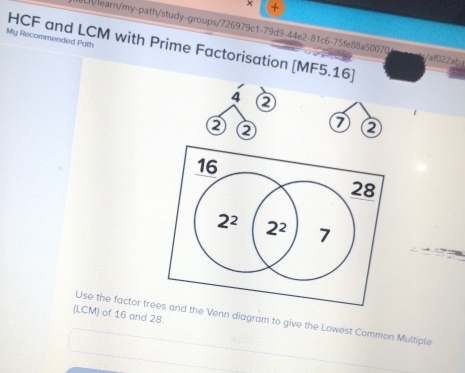 × +
Lh/learn/my-path/study-groups/726979c1-79d9-44e2-81c6-75fe88a50070 /af022aba
My Recommended Path
HCF and LCM with Prime Factorisation [MF5.16]
4
②
(LCM) of 16 and 28.
Use the factor trhe Venn diagram to give the Lowest Common Multiple