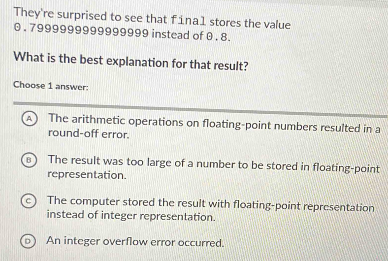 They're surprised to see that fina1 stores the value
0 . 7999999999999999 instead of 0 . 8.
What is the best explanation for that result?
Choose 1 answer:
A) The arithmetic operations on floating-point numbers resulted in a
round-off error.
B The result was too large of a number to be stored in floating-point
representation.
c) The computer stored the result with floating-point representation
instead of integer representation.
An integer overflow error occurred.