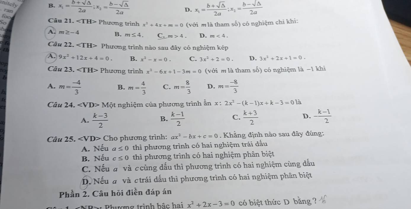 nitely B. x_1= (b+sqrt(△ ))/2a ;x_2= (b-sqrt(△ ))/2a 
ran
D. x_1= (b+sqrt(△ ))/2a ;x_2= (b-sqrt(△ ))/2a 
foo
Câu 21.
So Phương trình x^2+4x+m=0 (với m là tham số) có nghiệm chi khi:
ho
A. m≥ -4 B. m≤ 4. C. m>4. D. m<4.
am
t Câu 22. ∠ TH> Phương trình nào sau đây có nghiệm kép
th
A. 9x^2+12x+4=0. B. x^2-x=0. C. 3x^2+2=0. D. 3x^2+2x+1=0.
op
Câu 23.
o Phương trình x^2-6x+1-3m=0 (với m là tham số) có nghiệm là −1 khi
b
A. m= (-4)/3  m= 4/3  C. m= 8/3  D. m= (-8)/3 
B.
h
Câu 2 4. Mhat O
et t nghiệm của phương trình ẩn x:2x^2-(k-1)x+k-3=0 là
a
A.  (k-3)/2   (k-1)/2   (k+3)/2  D. - (k-1)/2 
B.
C.
Câu 25. ∠ VD> Cho phương trình: ax^2-bx+c=0. Khẳng định nào sau đây đúng:
A. Nếu a≤ 0 thì phương trình có hai nghiệm trái dấu
B. Nếu c≤ 0 thì phương trình có hai nghiệm phân biệt
C. Nếu a và ccùng dấu thì phương trình có hai nghiệm cùng dấu
D. Nếu a và ctrái dấu thì phương trình có hai nghiệm phân biệt
Phần 2. Câu hỏi điền đáp án
Phương trình bậc hai x^2+2x-3=0 có biệt thức D bằng ?