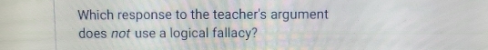 Which response to the teacher's argument 
does not use a logical fallacy?