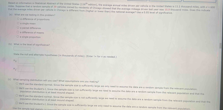 Based on information in Statistical Abstract of the United States (116^(th) edition), the average annual miles driven per vehicle in the United States is 11.1 thousand miles, with sigma approx 600
miles. Suppose that a random sample of 39 vehicles owned by residents of Chicago showed that the average mileage driven last year was 10.9 thousand miles. Does this indicate
that the average miles driven per vehicle in Chicago is different from (higher or lower than) the national average? Use a 0.05 level of significance.
(a) What are we testing in this problem?
a difference of proportions
a single mean
a paired difference
a difference of means
a single proportion
(b) What is the level of significance?
State the null and alternate hypotheses (in thousands of miles). (Enter != for ≠ as needed.)
H_0
H_1: □ 
(c) What sampling distribution will you use? What assumptions are you making?
We'll use the standard normal. Since the sample size is sufficiently large we only need to assume the data are a random sample from the relevant population.
We'll use the Student's t. Since the sample size is not sufficiently large we need to assume the data are a random sample from the relevant population and that the
population distribution is at least mound shaped.
We'll use the standard normal. Since the sample size is not sufficiently large we need to assume the data are a random sample from the relevant population and that the
population distribution is at least mound shaped.
We'll use the Student's t. Since the sample size is sufficiently large we only need to assume the data are a random sample from the relevant population,
Use the sample test statistic to com