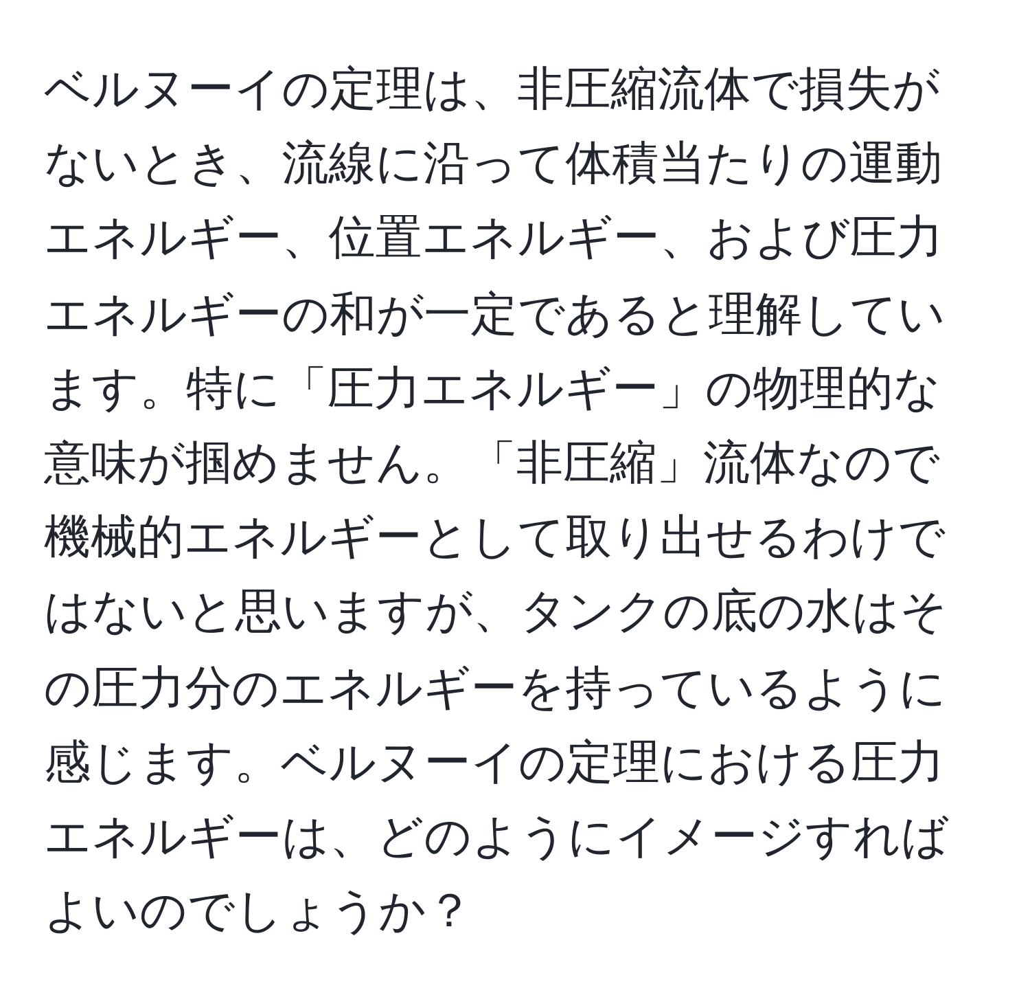 ベルヌーイの定理は、非圧縮流体で損失がないとき、流線に沿って体積当たりの運動エネルギー、位置エネルギー、および圧力エネルギーの和が一定であると理解しています。特に「圧力エネルギー」の物理的な意味が掴めません。「非圧縮」流体なので機械的エネルギーとして取り出せるわけではないと思いますが、タンクの底の水はその圧力分のエネルギーを持っているように感じます。ベルヌーイの定理における圧力エネルギーは、どのようにイメージすればよいのでしょうか？