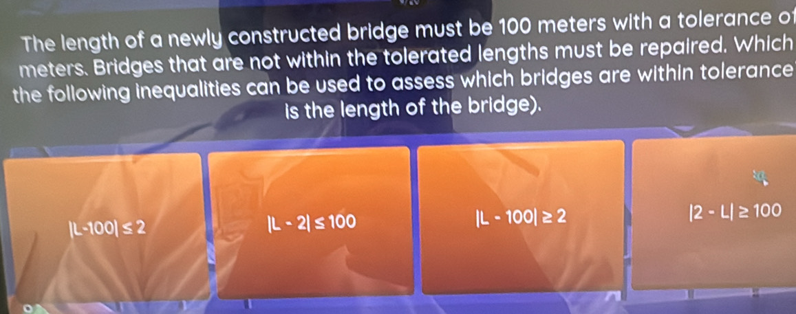 The length of a newly constructed bridge must be 100 meters with a tolerance of
meters. Bridges that are not within the tolerated lengths must be repaired. Which
the following inequalities can be used to assess which bridges are within tolerance 
is the length of the bridge).
|L-100|≤ 2
|L-2|≤ 100
|L-100|≥ 2
|2· L|≥ 100