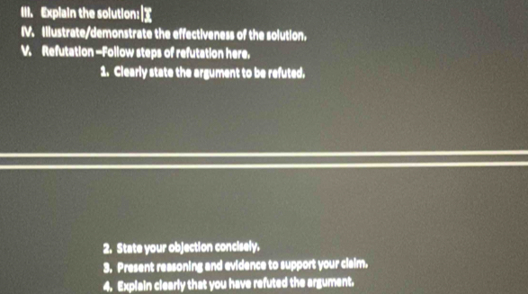 Explain the solution:| 
IV. Illustrate/demonstrate the effectiveness of the solution, 
V. Refutation -Follow steps of refutation here. 
1. Clearly state the argument to be refuted. 
2. State your objection concisely. 
3. Present reasoning and evidence to support your claim. 
4. Explain clearly that you have refuted the argument.